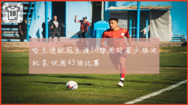 哈兰德欧冠生涯50球用时最少场次纪录 仅用45场比赛