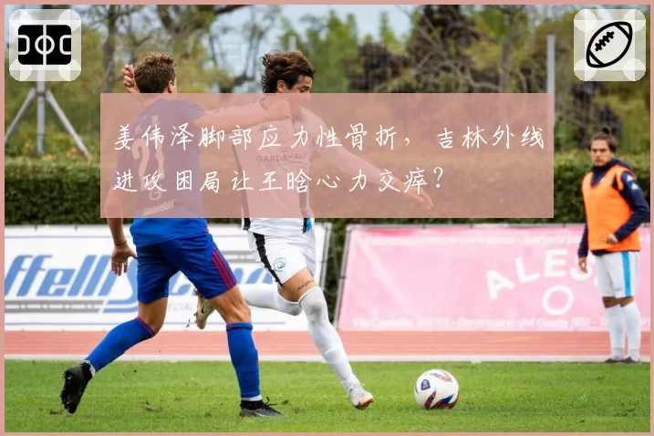 姜伟泽脚部应力性骨折，吉林外线进攻困局让王晗心力交瘁？