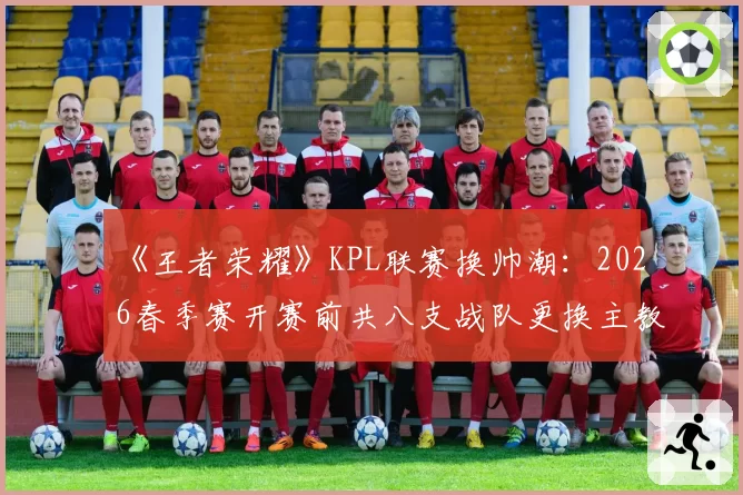 《王者荣耀》KPL联赛换帅潮：2026春季赛开赛前共八支战队更换主教练