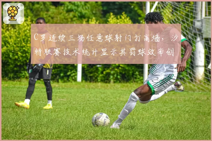 C罗连续三场任意球射门打高墙,沙特联赛技术统计显示其罚球效率创五年新低