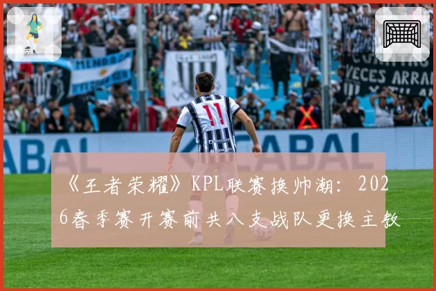 《王者荣耀》KPL联赛换帅潮：2026春季赛开赛前共八支战队更换主教练