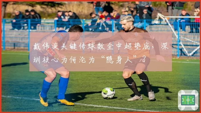 戴伟浚关键传球数全中超垫底，深圳核心为何沦为“隐身人”？