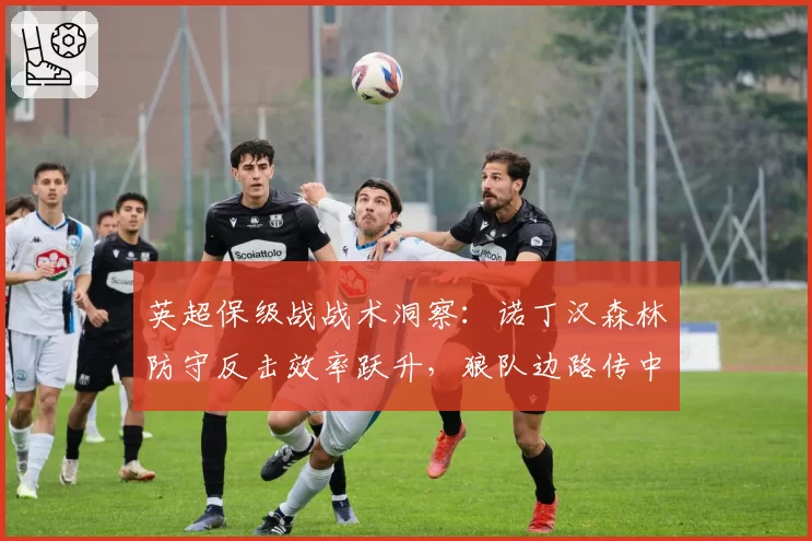 英超保级战战术洞察:诺丁汉森林防守反击效率跃升,狼队边路传中成命门