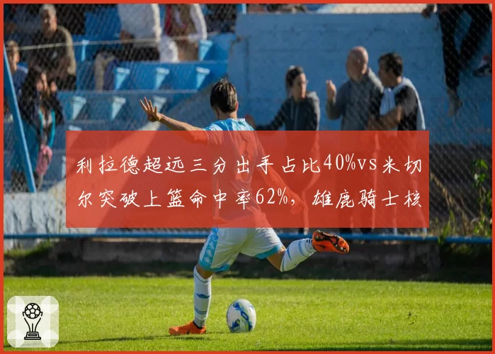 利拉德超远三分出手占比40%vs米切尔突破上篮命中率62%，雄鹿骑士核心进攻模式
