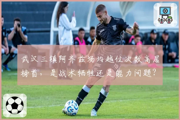 武汉三镇阿齐兹场均越位次数高居榜首，是战术牺牲还是能力问题？