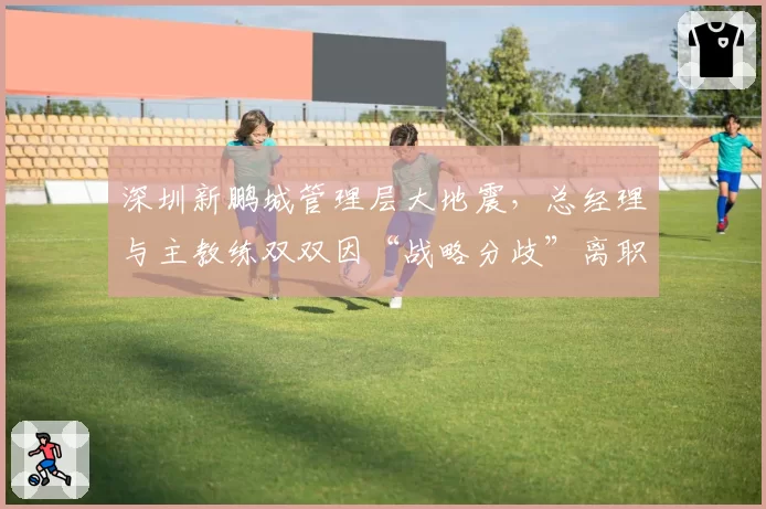 深圳新鹏城管理层大地震，总经理与主教练双双因“战略分歧”离职
