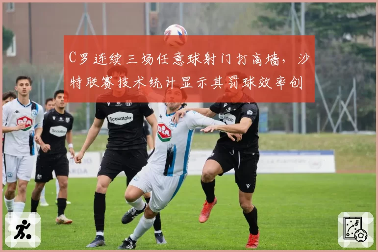 C罗连续三场任意球射门打高墙,沙特联赛技术统计显示其罚球效率创五年新低