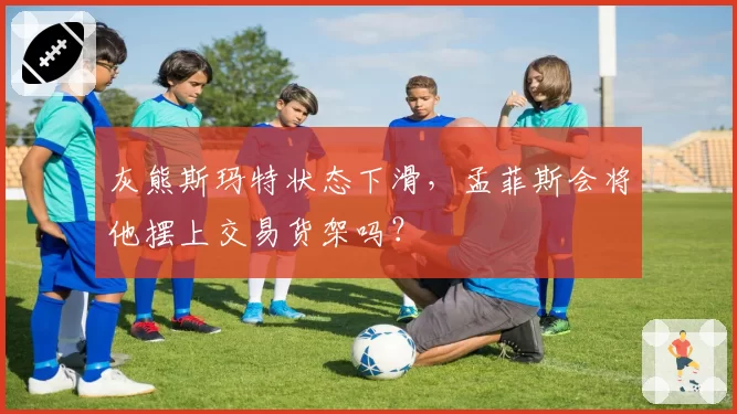灰熊斯玛特状态下滑，孟菲斯会将他摆上交易货架吗？