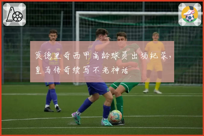 莫德里奇西甲高龄球员出场纪录，皇马传奇续写不老神话