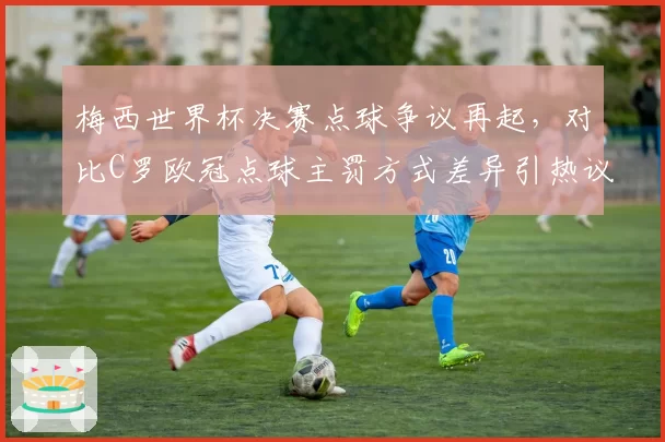梅西世界杯决赛点球争议再起，对比C罗欧冠点球主罚方式差异引热议
