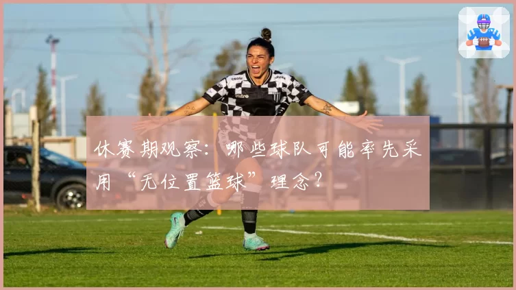 休赛期观察：哪些球队可能率先采用“无位置篮球”理念？