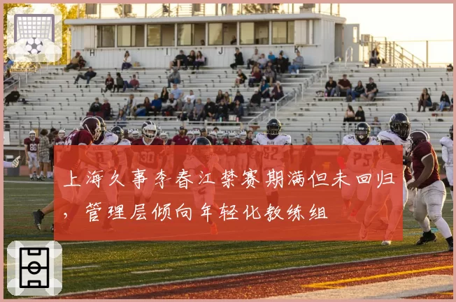 上海久事李春江禁赛期满但未回归，管理层倾向年轻化教练组