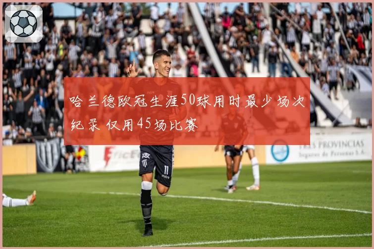 哈兰德欧冠生涯50球用时最少场次纪录 仅用45场比赛