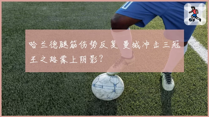 哈兰德腿筋伤势反复 曼城冲击三冠王之路蒙上阴影？