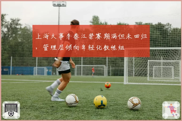 上海久事李春江禁赛期满但未回归，管理层倾向年轻化教练组