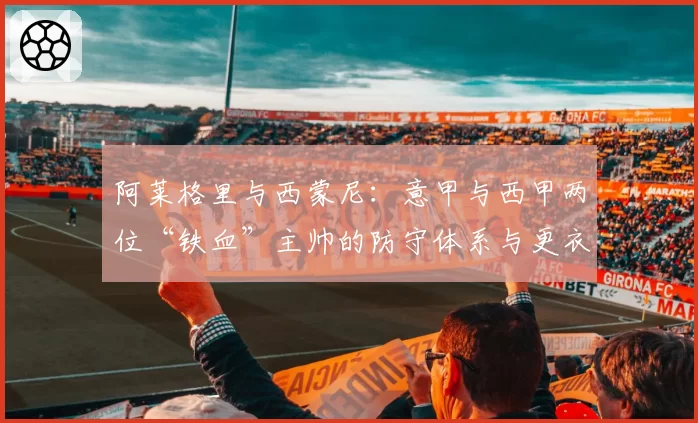 阿莱格里与西蒙尼:意甲与西甲两位“铁血”主帅的防守体系与更衣室掌控力研究