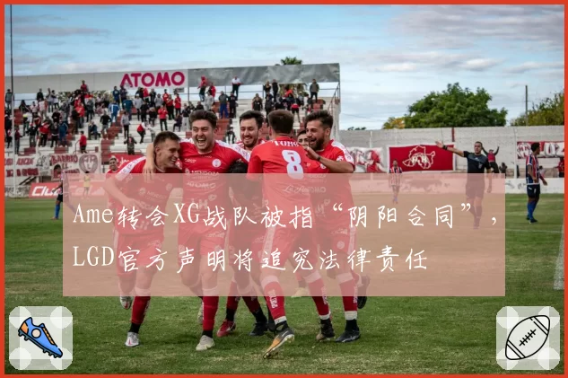 Ame转会XG战队被指“阴阳合同”，LGD官方声明将追究法律责任