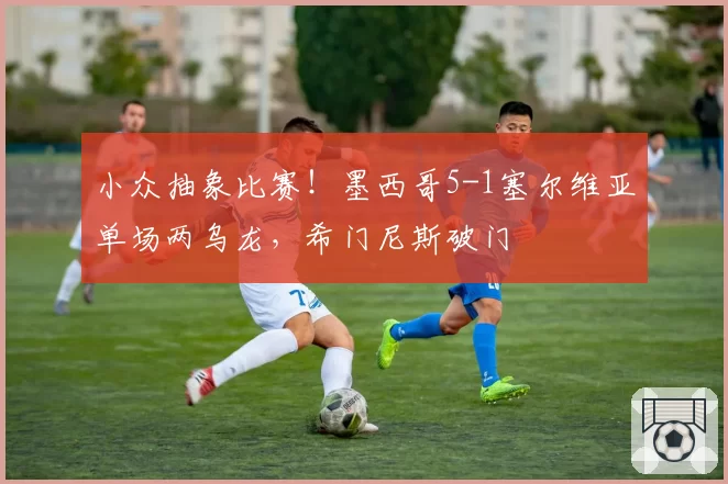 小众抽象比赛！墨西哥5-1塞尔维亚单场两乌龙，希门尼斯破门