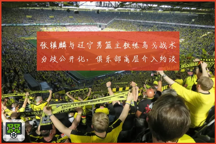 张镇麟与辽宁男篮主教练乌戈战术分歧公开化，俱乐部高层介入约谈