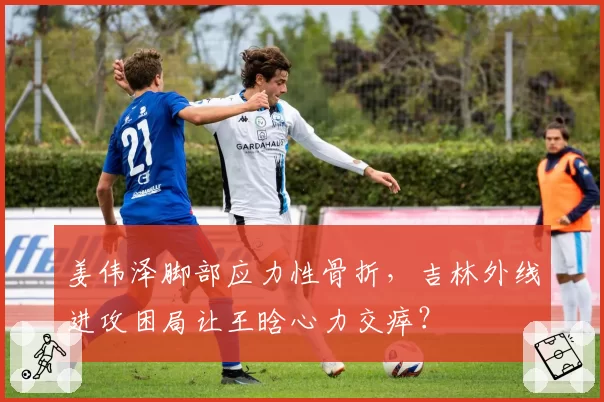 姜伟泽脚部应力性骨折，吉林外线进攻困局让王晗心力交瘁？