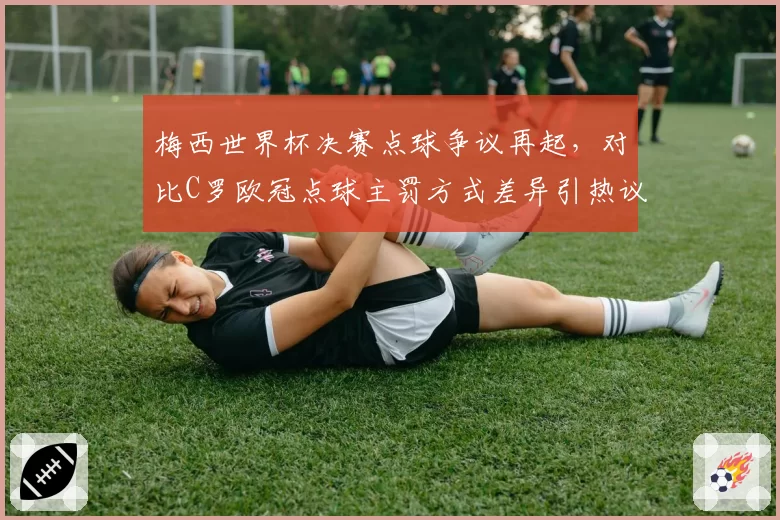 梅西世界杯决赛点球争议再起，对比C罗欧冠点球主罚方式差异引热议