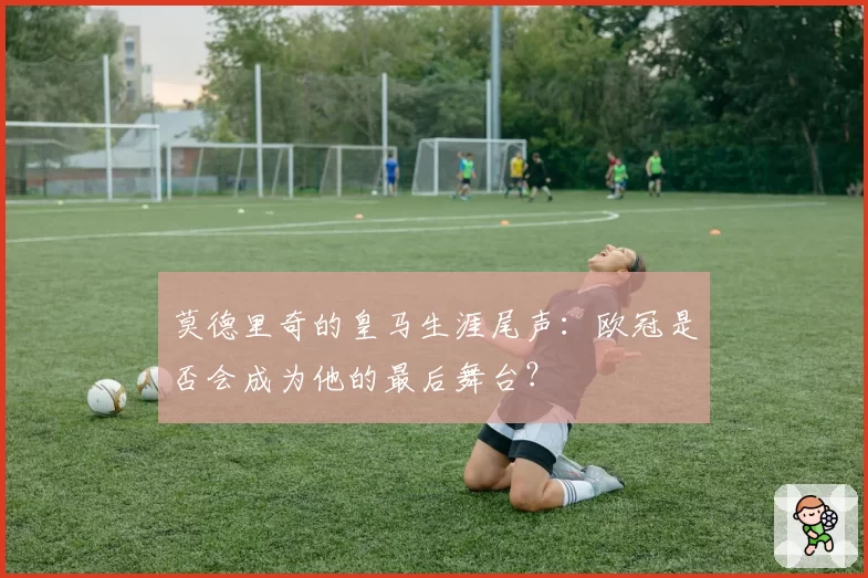 莫德里奇的皇马生涯尾声：欧冠是否会成为他的最后舞台？