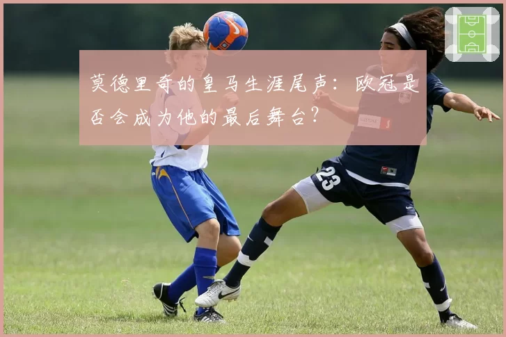 莫德里奇的皇马生涯尾声：欧冠是否会成为他的最后舞台？