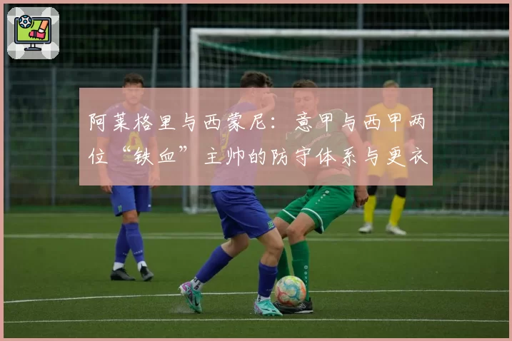 阿莱格里与西蒙尼:意甲与西甲两位“铁血”主帅的防守体系与更衣室掌控力研究