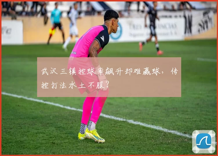 武汉三镇控球率飙升却难赢球，传控打法水土不服？