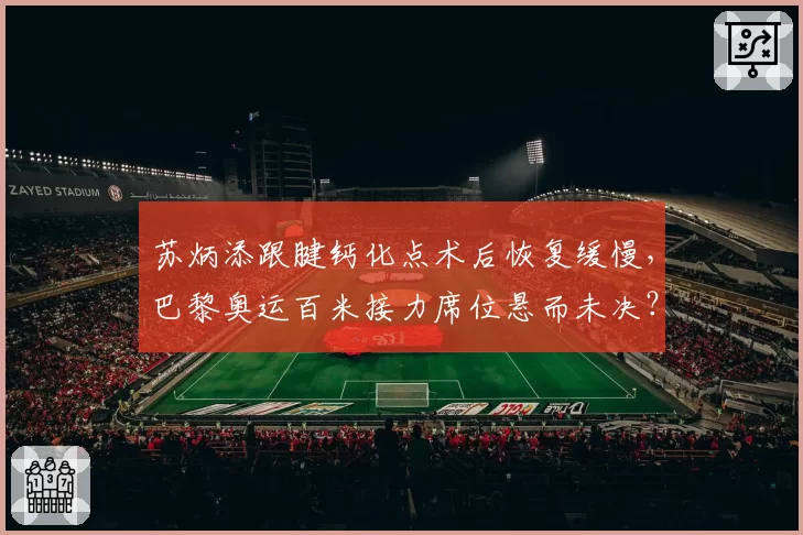 苏炳添跟腱钙化点术后恢复缓慢,巴黎奥运百米接力席位悬而未决?
