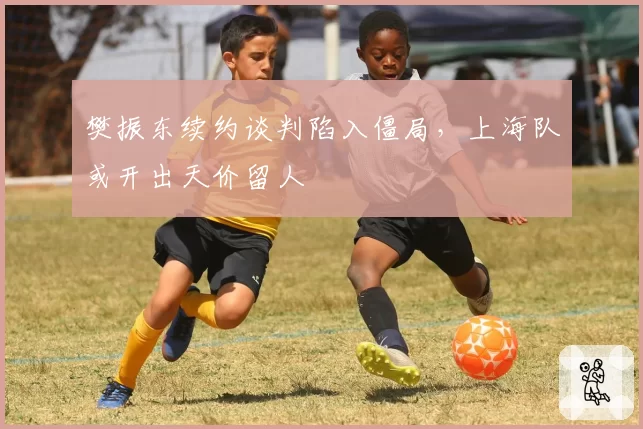 樊振东续约谈判陷入僵局，上海队或开出天价留人