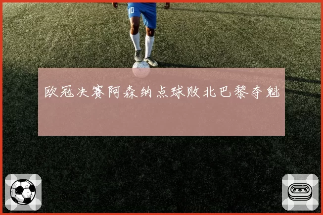 欧冠决赛阿森纳点球败北巴黎夺魁