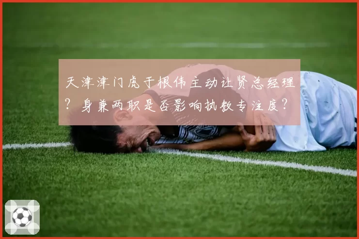 天津津门虎于根伟主动让贤总经理？身兼两职是否影响执教专注度？