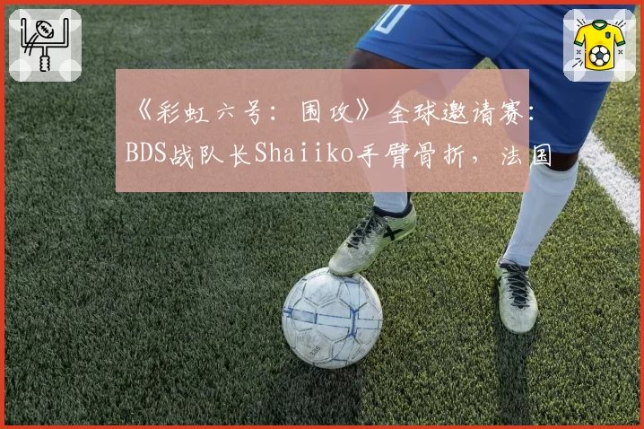《彩虹六号:围攻》全球邀请赛:BDS战队长Shaiiko手臂骨折,法国王牌狙击手赛季报销