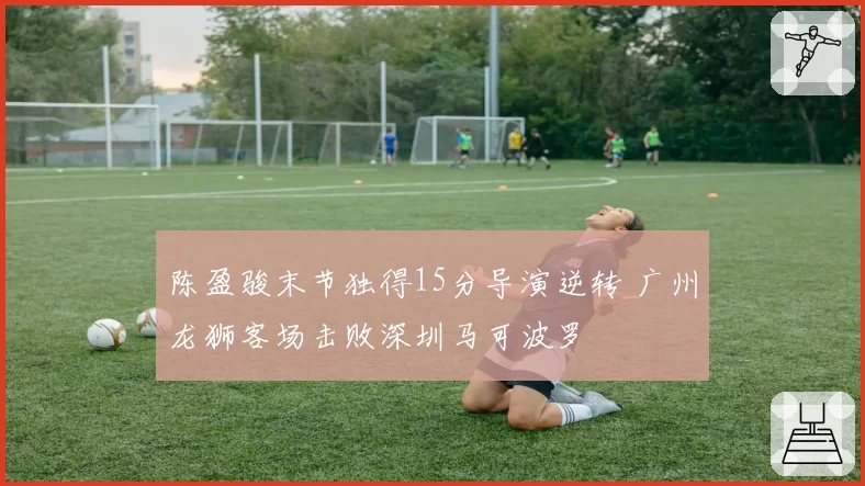 陈盈骏末节独得15分导演逆转 广州龙狮客场击败深圳马可波罗