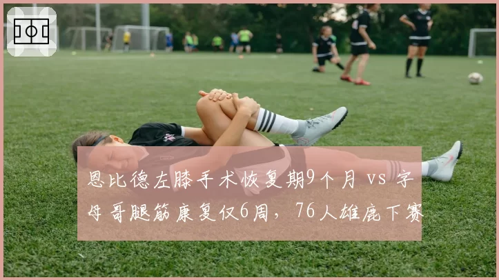 恩比德左膝手术恢复期9个月 vs 字母哥腿筋康复仅6周，76人雄鹿下赛季命运对立