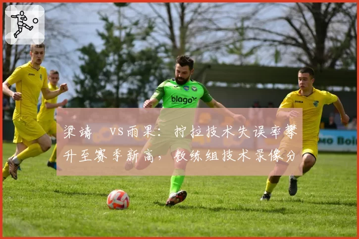 梁靖崑vs雨果：拧拉技术失误率攀升至赛季新高，教练组技术录像分析显示动作变形