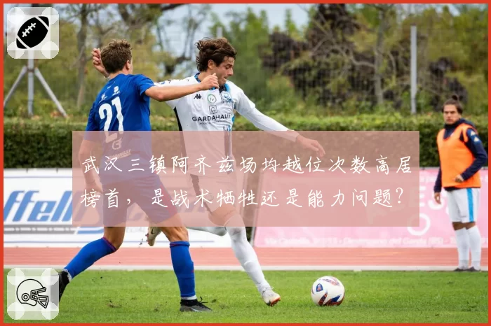 武汉三镇阿齐兹场均越位次数高居榜首，是战术牺牲还是能力问题？