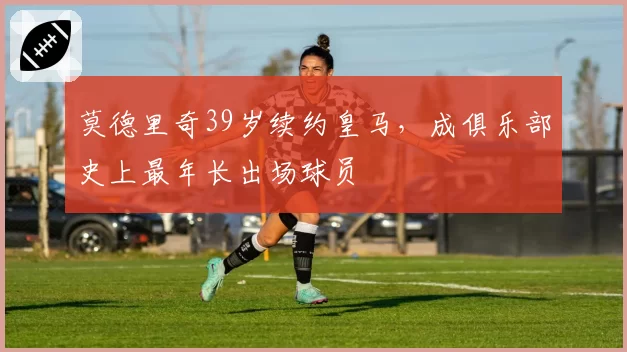 莫德里奇39岁续约皇马，成俱乐部史上最年长出场球员