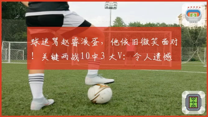 球迷骂赵睿滚蛋，他依旧微笑面对！关键两战10中3 大V：令人遗憾