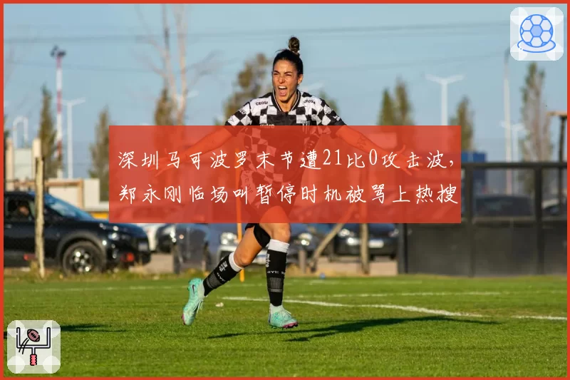 深圳马可波罗末节遭21比0攻击波，郑永刚临场叫暂停时机被骂上热搜
