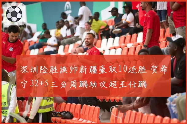 深圳险胜换帅新疆豪取10连胜 贺希宁32+5三分周鹏助攻超王仕鹏