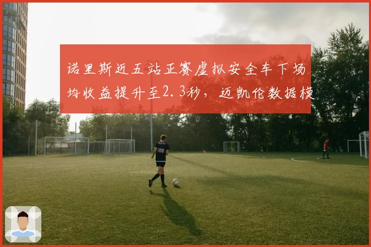 诺里斯近五站正赛虚拟安全车下场均收益提升至2.3秒，迈凯伦数据模型预测其匈牙利站可进前二