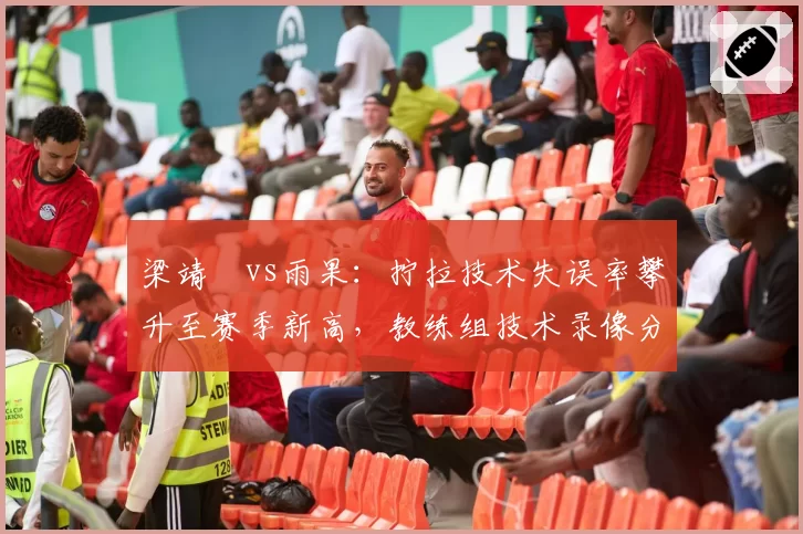 梁靖崑vs雨果：拧拉技术失误率攀升至赛季新高，教练组技术录像分析显示动作变形