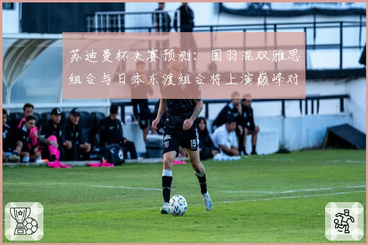 苏迪曼杯决赛预测：国羽混双雅思组合与日本东渡组合将上演巅峰对决