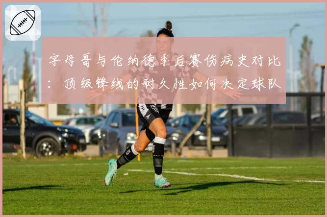 字母哥与伦纳德季后赛伤病史对比：顶级锋线的耐久性如何决定球队上限？