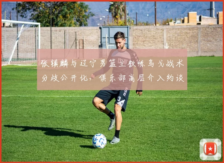 张镇麟与辽宁男篮主教练乌戈战术分歧公开化，俱乐部高层介入约谈