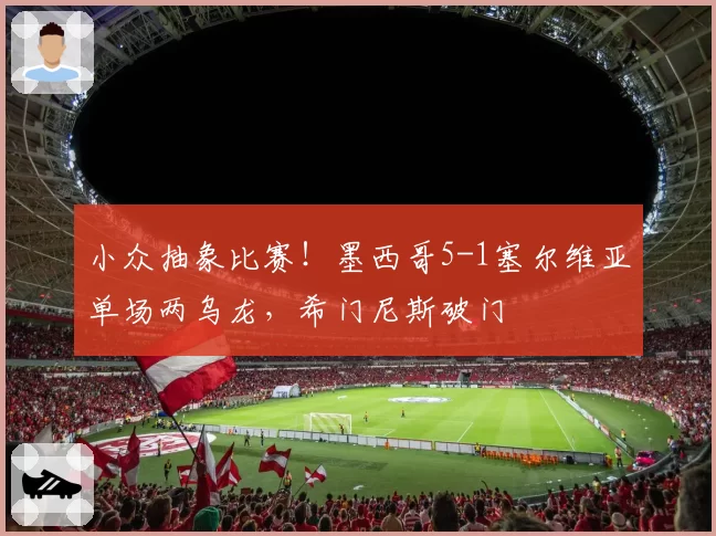 小众抽象比赛！墨西哥5-1塞尔维亚单场两乌龙，希门尼斯破门