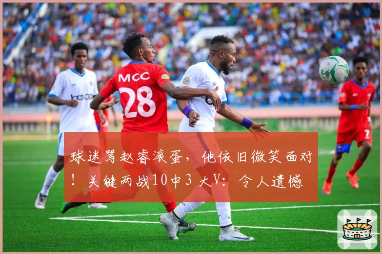球迷骂赵睿滚蛋，他依旧微笑面对！关键两战10中3 大V：令人遗憾